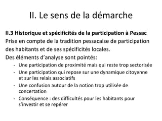 II. Le sens de la démarche II.3 Historique et spécificités de la participation à Pessac Prise en compte de la tradition pessacaise de participation des habitants et de ses spécificités locales.  Des éléments d’analyse sont pointés:  Une participation de proximité mais qui reste trop sectorisée Une participation qui repose sur une dynamique citoyenne et sur les relais associatifs Une confusion autour de la notion trop utilisée de concertation Conséquence : des difficultés pour les habitants pour s’investir et se repérer 