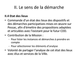 II. Le sens de la démarche II.4 Etat des lieux Commande d’un état des lieux des dispositifs et des démarches participatives mises en œuvre sur Pessac, afin d'émettre des propositions adaptées et articulées avec l'existant pour le futur CDD.  Contribution de la Mission : Pour lister les instances et démarches à prendre en compte Pour sélectionner les éléments d’analyse  Volonté de partager l’analyse de cet état des lieux avec élus et services de la Ville. 