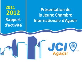 2011                 Présentation de
2012                la Jeune Chambre
Rapport          Internationale d’Agadir
d’activité
             .
 