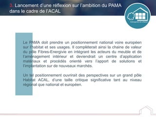 Le PAMA doit prendre un positionnement national voire européen
sur l’habitat et ses usages. Il complèterait ainsi la chaine de valeur
du pôle Fibres-Energivie en intégrant les acteurs du meuble et de
l’aménagement intérieur et deviendrait un centre d’application
matériaux et procédés orienté vers l’apport de solutions et
l’implantation sur de nouveaux marchés.
Un tel positionnement ouvrirait des perspectives sur un grand pôle
Habitat ACAL, d’une taille critique significative tant au niveau
régional que national et européen.
3. Lancement d’une réflexion sur l’ambition du PAMA
dans le cadre de l’ACAL
 