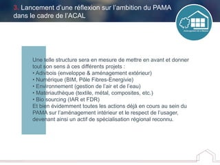 Une telle structure sera en mesure de mettre en avant et donner
tout son sens à ces différents projets :
• Adivbois (enveloppe & aménagement extérieur)
• Numérique (BIM, Pôle Fibres-Energivie)
• Environnement (gestion de l’air et de l’eau)
• Matériauthèque (textile, métal, composites, etc.)
• Bio sourcing (IAR et FDR)
Et bien évidemment toutes les actions déjà en cours au sein du
PAMA sur l’aménagement intérieur et le respect de l’usager,
devenant ainsi un actif de spécialisation régional reconnu.
3. Lancement d’une réflexion sur l’ambition du PAMA
dans le cadre de l’ACAL
 