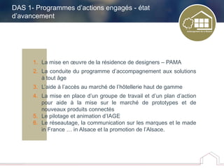 DAS 1- Programmes d’actions engagés - état
d’avancement
1. La mise en œuvre de la résidence de designers – PAMA
2. La conduite du programme d’accompagnement aux solutions
à tout âge
3. L’aide à l’accès au marché de l’hôtellerie haut de gamme
4. La mise en place d’un groupe de travail et d’un plan d’action
pour aide à la mise sur le marché de prototypes et de
nouveaux produits connectés
5. Le pilotage et animation d’IAGE
6. Le réseautage, la communication sur les marques et le made
in France … in Alsace et la promotion de l’Alsace.
 