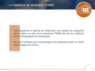 1. La résidence de designers - PAMA
Le programme a permis de référencer une dizaine de designers
de la région au sein de la résidence PAMA afin de les mobiliser
pour accompagner les entreprises.
Ils sont mobilisés pour accompagner les adhérents selon le cahier
des charges de chacun.
 