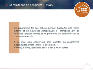 1. La résidence de designers - PAMA
Un programme tel que celui-ci permet d’apporter une vision
externe et de nouvelles perspectives à l’entreprise afin de
renforcer l’équipe interne et lui permettre de s’imposer sur de
nouveaux marchés.
A ce jour, cinq entreprises sont inscrites au programme
d’accompagnement (entre 12 et 18 mois) :
Sewosy, Fondis, Escaliers Beck, Salm SAS et WM88.
 