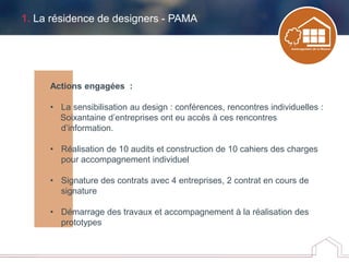 1. La résidence de designers - PAMA
Actions engagées :
• La sensibilisation au design : conférences, rencontres individuelles :
Soixantaine d’entreprises ont eu accès à ces rencontres
d’information.
• Réalisation de 10 audits et construction de 10 cahiers des charges
pour accompagnement individuel
• Signature des contrats avec 4 entreprises, 2 contrat en cours de
signature
• Démarrage des travaux et accompagnement à la réalisation des
prototypes
 