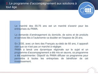 2. Le programme d’accompagnement aux solutions à
tout âge
Le marché des 55-75 ans est un marché d’avenir pour les
entreprises du PAMA.
La demande d’aménagement du domicile, de soins et de produits
et services liés à l’autonomie va doubler en l’espace de 20 ans.
En 2035, avec un tiers des Français au-delà de 60 ans, il apparaît
clair que ce n’est pas un marché à négliger.
PAMA a lancé une dynamique régionale sur le sujet et un
programme d’accompagnement a été mis en œuvre, ce programme
a été expérimenter. Objectif du PAMA diffuser ce programme pour
permettre à toutes les entreprises de bénéficier de cet
investissement.
 