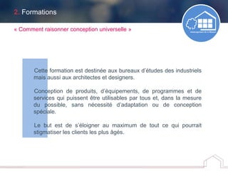 2. Formations
Cette formation est destinée aux bureaux d’études des industriels
mais aussi aux architectes et designers.
Conception de produits, d’équipements, de programmes et de
services qui puissent être utilisables par tous et, dans la mesure
du possible, sans nécessité d’adaptation ou de conception
spéciale.
Le but est de s’éloigner au maximum de tout ce qui pourrait
stigmatiser les clients les plus âgés.
« Comment raisonner conception universelle »
 