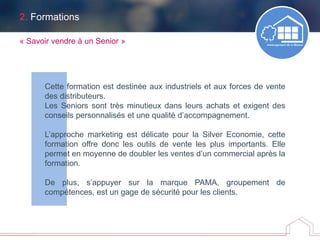 2. Formations
Cette formation est destinée aux industriels et aux forces de vente
des distributeurs.
Les Seniors sont très minutieux dans leurs achats et exigent des
conseils personnalisés et une qualité d’accompagnement.
L’approche marketing est délicate pour la Silver Economie, cette
formation offre donc les outils de vente les plus importants. Elle
permet en moyenne de doubler les ventes d’un commercial après la
formation.
De plus, s’appuyer sur la marque PAMA, groupement de
compétences, est un gage de sécurité pour les clients.
« Savoir vendre à un Senior »
 