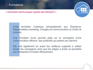 2. Formations
Cette formation s’adresse principalement aux Directeurs,
Responsables marketing, Chargés de communication et Chefs de
produits.
Une formation d’une journée axée sur la conception d’une
communication efficace, des publicités qui parlent aux Seniors.
Elle met également en avant les meilleurs supports à utiliser
durant les campagnes ainsi que les pièges à éviter et permettre
aux entreprises d’investir efficacement.
« Comment communiquer auprès des Seniors? »
 