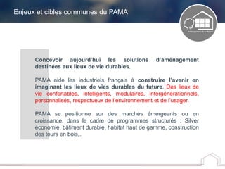Enjeux et cibles communes du PAMA
Concevoir aujourd’hui les solutions d’aménagement
destinées aux lieux de vie durables.
PAMA aide les industriels français à construire l’avenir en
imaginant les lieux de vies durables du future. Des lieux de
vie confortables, intelligents, modulaires, intergénérationnels,
personnalisés, respectueux de l’environnement et de l’usager.
PAMA se positionne sur des marchés émergeants ou en
croissance, dans le cadre de programmes structurés : Silver
économie, bâtiment durable, habitat haut de gamme, construction
des tours en bois,..
 