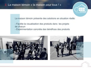2. La maison témoin « la maison pour tous ! »
La maison témoin présente des solutions en situation réelle:
- Facilite la visualisation des produits dans les projets
de chacun
- Expérimentation concrète des bénéfices des produits
 