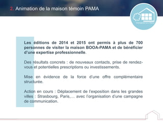 2. Animation de la maison témoin PAMA
Les éditions de 2014 et 2015 ont permis à plus de 700
personnes de visiter la maison BOOA-PAMA et de bénéficier
d’une expertise professionnelle.
Des résultats concrets : de nouveaux contacts, prise de rendez-
vous et potentielles prescriptions ou investissements.
Mise en évidence de la force d’une offre complémentaire
structurée.
Action en cours : Déplacement de l’exposition dans les grandes
villes : Strasbourg, Paris,… avec l’organisation d’une campagne
de communication.
 