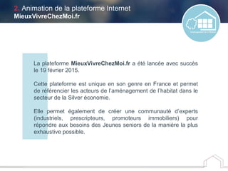 2. Animation de la plateforme Internet
MieuxVivreChezMoi.fr
La plateforme MieuxVivreChezMoi.fr a été lancée avec succès
le 19 février 2015.
Cette plateforme est unique en son genre en France et permet
de référencier les acteurs de l’aménagement de l’habitat dans le
secteur de la Silver économie.
Elle permet également de créer une communauté d’experts
(industriels, prescripteurs, promoteurs immobiliers) pour
répondre aux besoins des Jeunes seniors de la manière la plus
exhaustive possible.
 