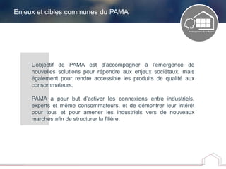 Enjeux et cibles communes du PAMA
L’objectif de PAMA est d’accompagner à l’émergence de
nouvelles solutions pour répondre aux enjeux sociétaux, mais
également pour rendre accessible les produits de qualité aux
consommateurs.
PAMA a pour but d’activer les connexions entre industriels,
experts et même consommateurs, et de démontrer leur intérêt
pour tous et pour amener les industriels vers de nouveaux
marchés afin de structurer la filière.
 