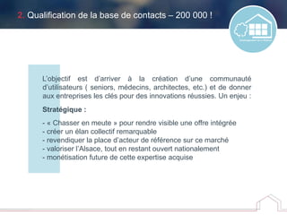 2. Qualification de la base de contacts – 200 000 !
L’objectif est d’arriver à la création d’une communauté
d’utilisateurs ( seniors, médecins, architectes, etc.) et de donner
aux entreprises les clés pour des innovations réussies. Un enjeu :
Stratégique :
- « Chasser en meute » pour rendre visible une offre intégrée
- créer un élan collectif remarquable
- revendiquer la place d’acteur de référence sur ce marché
- valoriser l’Alsace, tout en restant ouvert nationalement
- monétisation future de cette expertise acquise
 