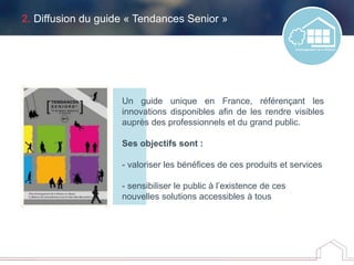 2. Diffusion du guide « Tendances Senior »
Un guide unique en France, référençant les
innovations disponibles afin de les rendre visibles
auprès des professionnels et du grand public.
Ses objectifs sont :
- valoriser les bénéfices de ces produits et services
- sensibiliser le public à l’existence de ces
nouvelles solutions accessibles à tous
 