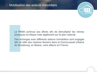 2. Mobilisation des acteurs immobiliers
Le PAMA continue ses efforts afin de démultiplier les vitrines
physiques en Alsace mais également sur le plan national.
Des échanges avec différents acteurs immobiliers sont engagés
afin de bâtir des maisons témoins dans la Communauté Urbaine
de Strasbourg, en Alsace, voire ailleurs en France.
 