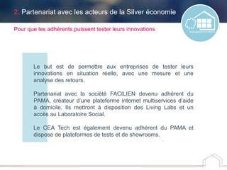 2. Partenariat avec les acteurs de la Silver économie
Le but est de permettre aux entreprises de tester leurs
innovations en situation réelle, avec une mesure et une
analyse des retours.
Partenariat avec la société FACILIEN devenu adhérent du
PAMA, créateur d’une plateforme internet multiservices d’aide
à domicile. Ils mettront à disposition des Living Labs et un
accès au Laboratoire Social.
Le CEA Tech est également devenu adhérent du PAMA et
dispose de plateformes de tests et de showrooms.
Pour que les adhérents puissent tester leurs innovations
 