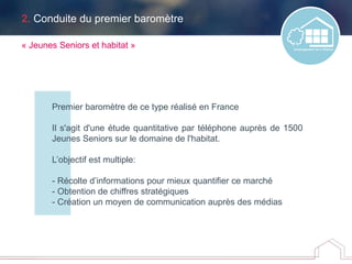 2. Conduite du premier baromètre
Premier baromètre de ce type réalisé en France
Il s'agit d'une étude quantitative par téléphone auprès de 1500
Jeunes Seniors sur le domaine de l'habitat.
L’objectif est multiple:
- Récolte d’informations pour mieux quantifier ce marché
- Obtention de chiffres stratégiques
- Création un moyen de communication auprès des médias
« Jeunes Seniors et habitat »
 