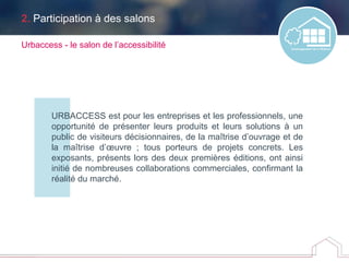2. Participation à des salons
URBACCESS est pour les entreprises et les professionnels, une
opportunité de présenter leurs produits et leurs solutions à un
public de visiteurs décisionnaires, de la maîtrise d’ouvrage et de
la maîtrise d’œuvre ; tous porteurs de projets concrets. Les
exposants, présents lors des deux premières éditions, ont ainsi
initié de nombreuses collaborations commerciales, confirmant la
réalité du marché.
Urbaccess - le salon de l’accessibilité
 