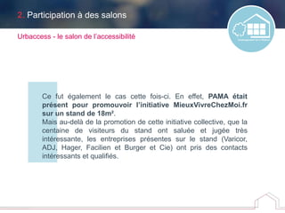 2. Participation à des salons
Ce fut également le cas cette fois-ci. En effet, PAMA était
présent pour promouvoir l’initiative MieuxVivreChezMoi.fr
sur un stand de 18m².
Mais au-delà de la promotion de cette initiative collective, que la
centaine de visiteurs du stand ont saluée et jugée très
intéressante, les entreprises présentes sur le stand (Varicor,
ADJ, Hager, Facilien et Burger et Cie) ont pris des contacts
intéressants et qualifiés.
Urbaccess - le salon de l’accessibilité
 