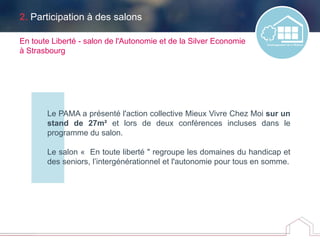 2. Participation à des salons
Le PAMA a présenté l'action collective Mieux Vivre Chez Moi sur un
stand de 27m² et lors de deux conférences incluses dans le
programme du salon.
Le salon « En toute liberté " regroupe les domaines du handicap et
des seniors, l’intergénérationnel et l'autonomie pour tous en somme.
En toute Liberté - salon de l'Autonomie et de la Silver Economie
à Strasbourg
 