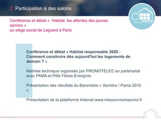 2. Participation à des salons
Conférence et débat « Habitat responsable 2020 :
Comment construire dès aujourd'hui les logements de
demain ? »
Matinée technique organisée par PROMOTELEC en partenariat
avec PAMA et Pôle Fibres-Energivie.
Présentation des résultats du Baromètre « Serrière / Pama 2015
»
Présentation de la plateforme Internet www.mieuxvivrechezmoi.fr
Conférence et débat « Habitat, les attentes des jeunes
seniors »
au siège social de Legrand à Paris
 