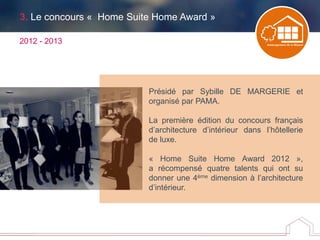 3. Le concours « Home Suite Home Award »
2012 - 2013
Présidé par Sybille DE MARGERIE et
organisé par PAMA.
La première édition du concours français
d’architecture d’intérieur dans l’hôtellerie
de luxe.
« Home Suite Home Award 2012 »,
a récompensé quatre talents qui ont su
donner une 4ème dimension à l’architecture
d’intérieur.
 