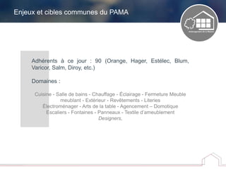 Enjeux et cibles communes du PAMA
Adhérents à ce jour : 90 (Orange, Hager, Estélec, Blum,
Varicor, Salm, Diroy, etc.)
Domaines :
Cuisine - Salle de bains - Chauffage - Éclairage - Fermeture Meuble
meublant - Extérieur - Revêtements - Literies
Électroménager - Arts de la table - Agencement – Domotique
Escaliers - Fontaines - Panneaux - Textile d’ameublement
Designers,
 