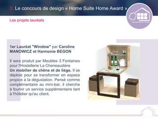 3. Le concours de design « Home Suite Home Award »
Les projets lauréats
1er Lauréat "Window" par Caroline
MANOWICZ et Harmonie BEGON
Il sera produit par Meubles 3 Fontaines
pour l'Hostellerie La Cheneaudière
Un mobilier de chêne et de liège. Il se
déploie pour se transformer en espace
propice à la dégustation. Pensé comme
complémentaire au mini-bar, il cherche
à fournir un service supplémentaire tant
à l'hôtelier qu'au client.
 