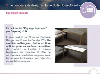 3. Le concours de design « Home Suite Home Award »
Les projets lauréats
2ème Lauréat "Paysage brumeux"
par Dayoung JUN
Il sera produit par Conenna Concrete
Design pour l'Hôtel Le Bouclier D'or. Un
mobilier mélangeant béton et fibre
optique pour sa surface, permettant
de conduire la lumière à travers
l'épaisseur du matériau. ll offre de
nombreuses possibilités en jouant avec
les sources lumineuses pour créer des
atmosphères uniques.
 