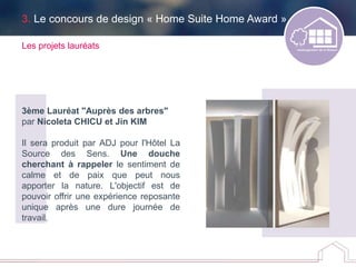 3. Le concours de design « Home Suite Home Award »
Les projets lauréats
3ème Lauréat "Auprès des arbres"
par Nicoleta CHICU et Jin KIM
Il sera produit par ADJ pour l'Hôtel La
Source des Sens. Une douche
cherchant à rappeler le sentiment de
calme et de paix que peut nous
apporter la nature. L'objectif est de
pouvoir offrir une expérience reposante
unique après une dure journée de
travail.
 