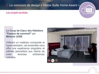 3. Le concours de design « Home Suite Home Award »
Les projets lauréats
Le Coup de Cœur des Hôteliers
"Espace de sommeil" par
Mélanie JOSE
Utilisant un matériau composite et
hyper-résistant, cet ensemble nous
offre une expérience singulière et
raffinée permettant aux clients de
créer diverses ambiances
colorées.
 