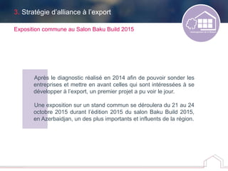 Après le diagnostic réalisé en 2014 afin de pouvoir sonder les
entreprises et mettre en avant celles qui sont intéressées à se
développer à l’export, un premier projet a pu voir le jour.
Une exposition sur un stand commun se déroulera du 21 au 24
octobre 2015 durant l’édition 2015 du salon Baku Build 2015,
en Azerbaidjan, un des plus importants et influents de la région.
Exposition commune au Salon Baku Build 2015
3. Stratégie d’alliance à l’export
 