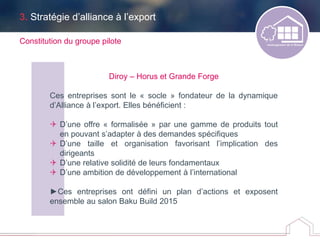 Constitution du groupe pilote
Diroy – Horus et Grande Forge
Ces entreprises sont le « socle » fondateur de la dynamique
d’Alliance à l’export. Elles bénéficient :
 D’une offre « formalisée » par une gamme de produits tout
en pouvant s’adapter à des demandes spécifiques
 D’une taille et organisation favorisant l’implication des
dirigeants
 D’une relative solidité de leurs fondamentaux
 D’une ambition de développement à l’international
►Ces entreprises ont défini un plan d’actions et exposent
ensemble au salon Baku Build 2015
3. Stratégie d’alliance à l’export
 