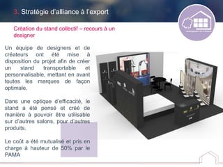 Création du stand collectif – recours à un
designer
3. Stratégie d’alliance à l’export
Un équipe de designers et de
créateurs ont été mise à
disposition du projet afin de créer
un stand transportable et
personnalisable, mettant en avant
toutes les marques de façon
optimale.
Dans une optique d’efficacité, le
stand a été pensé et créé de
manière à pouvoir être utilisable
sur d’autres salons, pour d’autres
produits.
Le coût a été mutualisé et pris en
charge à hauteur de 50% par le
PAMA
 