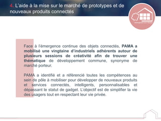 4. L’aide à la mise sur le marché de prototypes et de
nouveaux produits connectés
Face à l’émergence continue des objets connectés, PAMA a
mobilisé une vingtaine d’industriels adhérents autour de
plusieurs sessions de créativité afin de trouver une
thématique de développement commune, synonyme de
marché porteur.
PAMA a identifié et a référencié toutes les compétences au
sein de pôle à mobiliser pour développer de nouveaux produits
et services connectés, intelligents, personnalisables et
dépassant le statut de gadget. L’objectif est de simplifier la vie
des usagers tout en respectant leur vie privée.
 