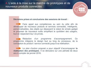 Décisions prises et conclusions des sessions de travail :
Faire appel aux compétences au sein du pôle afin de
développer de nouveaux produits et services connectés, intelligents,
personnalisables, des objets qui dépassent le statut de simple gadget
et proposer de nouveaux outils simplifiant le quotidien des usagers,
tout en respectant leur vie privée.
Rédaction d’un programme d’accompagnement. Ce
programme intègrera le design tout au long du processus, de la
conception du produit / service connecté jusqu’à sa réalisation.
Le plan d’action proposé a pour objectif d’accompagner la
réalisation des prototypes. Il se déroulera sur une période de deux
ans à compter de janvier 2016.
4. L’aide à la mise sur le marché de prototypes et de
nouveaux produits connectés
 