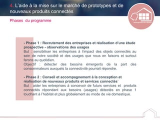 - Phase 1 : Recrutement des entreprises et réalisation d’une étude
prospective - observations des usages
But : sensibiliser les entreprises à l’impact des objets connectés au
sein de notre société et des usages que nous en faisons et surtout
ferons au quotidien.
Objectif : détecter des besoins émergents de la part des
consommateurs auxquels la connectivité pourrait répondre.
- Phase 2 : Conseil et accompagnement à la conception et
réalisation de nouveaux produits et services connectés`
But : aider les entreprises à concevoir de futurs services et produits
connectés répondant aux besoins (usages) détectés en phase 1
touchant à l’habitat et plus globalement au mode de vie domestique.
Phases du programme
4. L’aide à la mise sur le marché de prototypes et de
nouveaux produits connectés
 