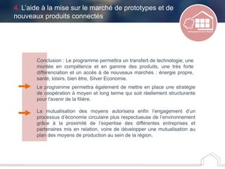 Conclusion : Le programme permettra un transfert de technologie, une
montée en compétence et en gamme des produits, une très forte
différenciation et un accès à de nouveaux marchés : énergie propre,
santé, loisirs, bien être, Silver Economie.
Le programme permettra également de mettre en place une stratégie
de coopération à moyen et long terme qui soit réellement structurante
pour l'avenir de la filière.
La mutualisation des moyens autorisera enfin l’engagement d’un
processus d’économie circulaire plus respectueuse de l’environnement
grâce à la proximité de l’expertise des différentes entreprises et
partenaires mis en relation, voire de développer une mutualisation au
plan des moyens de production au sein de la région.
4. L’aide à la mise sur le marché de prototypes et de
nouveaux produits connectés
 