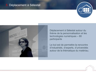 5. Déplacement à Sélestat
Déplacement à Sélestat autour du
thème de la personnalisation et les
technologies numériques – 80
participants
Le but est de permettre la rencontre
d’industriels, d’experts, d’universités
autour de la thématique du matériau.
 