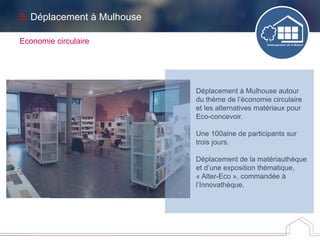 5. Déplacement à Mulhouse
Economie circulaire
Déplacement à Mulhouse autour
du thème de l’économie circulaire
et les alternatives matériaux pour
Eco-concevoir.
Une 100aine de participants sur
trois jours.
Déplacement de la matériauthèque
et d’une exposition thématique,
« Alter-Eco », commandée à
l’Innovathèque.
 
