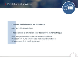 5. Prestations et services
• Sessions de découvertes des nouveautés
Afterwork Matériauthèque
• Déplacement et animation pour découvrir la matériauthèque
Mise à disposition des locaux de la matériauthèque
Déplacement d’une sélection de matériaux thématiques
Déplacement de la matériauthèque
 