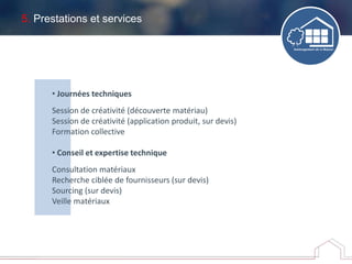 5. Prestations et services
• Journées techniques
Session de créativité (découverte matériau)
Session de créativité (application produit, sur devis)
Formation collective
• Conseil et expertise technique
Consultation matériaux
Recherche ciblée de fournisseurs (sur devis)
Sourcing (sur devis)
Veille matériaux
 
