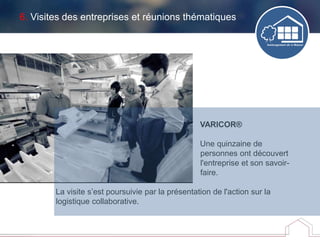 6. Visites des entreprises et réunions thématiques
VARICOR®
Une quinzaine de
personnes ont découvert
l'entreprise et son savoir-
faire.
La visite s’est poursuivie par la présentation de l'action sur la
logistique collaborative.
 