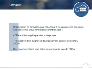8. Formation
Organisation de formations qui répondent à des problèmes ponctuels
des adhérents. Deux formations seront lancées :
- Efficacité énergétique des entreprises
- Réalisation d’un diagnostic développement durable selon l’ISO
26000
Ces deux formations sont faites en partenariat avec le FCBA
 