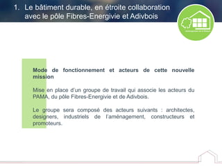 Mode de fonctionnement et acteurs de cette nouvelle
mission
Mise en place d’un groupe de travail qui associe les acteurs du
PAMA, du pôle Fibres-Energivie et de Adivbois.
Le groupe sera composé des acteurs suivants : architectes,
designers, industriels de l’aménagement, constructeurs et
promoteurs.
1. Le bâtiment durable, en étroite collaboration
avec le pôle Fibres-Energivie et Adivbois
 
