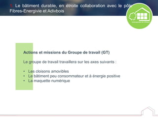 Actions et missions du Groupe de travail (GT)
Le groupe de travail travaillera sur les axes suivants :
• Les cloisons amovibles
• Le bâtiment peu consommateur et à énergie positive
• La maquette numérique
1. Le bâtiment durable, en étroite collaboration avec le pôle
Fibres-Energivie et Adivbois
 