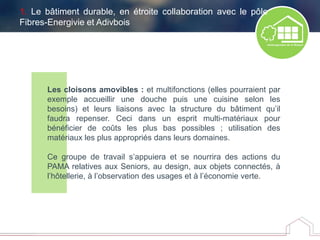Les cloisons amovibles : et multifonctions (elles pourraient par
exemple accueillir une douche puis une cuisine selon les
besoins) et leurs liaisons avec la structure du bâtiment qu’il
faudra repenser. Ceci dans un esprit multi-matériaux pour
bénéficier de coûts les plus bas possibles ; utilisation des
matériaux les plus appropriés dans leurs domaines.
Ce groupe de travail s’appuiera et se nourrira des actions du
PAMA relatives aux Seniors, au design, aux objets connectés, à
l’hôtellerie, à l’observation des usages et à l’économie verte.
1. Le bâtiment durable, en étroite collaboration avec le pôle
Fibres-Energivie et Adivbois
 