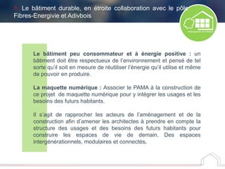 Le bâtiment peu consommateur et à énergie positive : un
bâtiment doit être respectueux de l’environnement et pensé de tel
sorte qu’il soit en mesure de réutiliser l’énergie qu’il utilise et même
de pouvoir en produire.
La maquette numérique : Associer le PAMA à la construction de
ce projet de maquette numérique pour y intégrer les usages et les
besoins des futurs habitants.
Il s’agit de rapprocher les acteurs de l’aménagement et de la
construction afin d’amener les architectes à prendre en compte la
structure des usages et des besoins des futurs habitants pour
construire les espaces de vie de demain. Des espaces
intergénérationnels, modulaires et connectés.
1. Le bâtiment durable, en étroite collaboration avec le pôle
Fibres-Energivie et Adivbois
 
